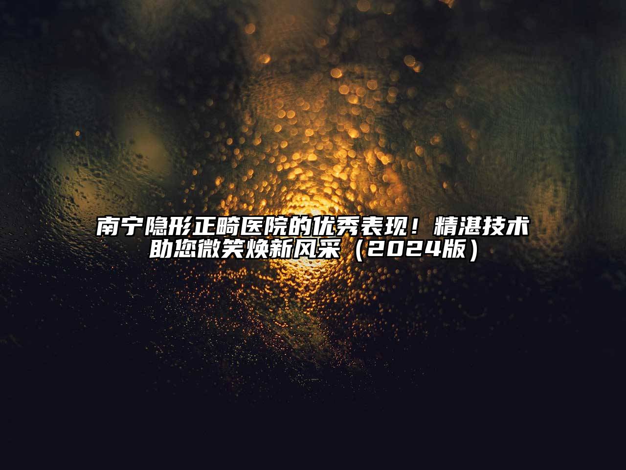 南宁隐形正畸医院的优秀表现！精湛技术助您微笑焕新风采2025年