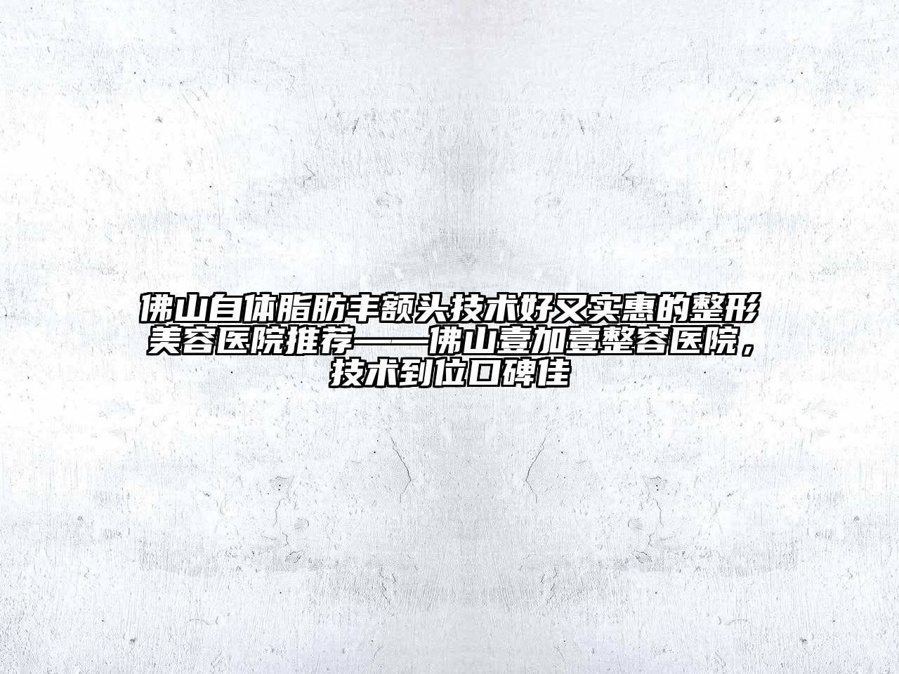 佛山自体脂肪丰额头技术好又实惠的整形美容医院推荐——佛山壹加壹整容医院，技术到位口碑佳