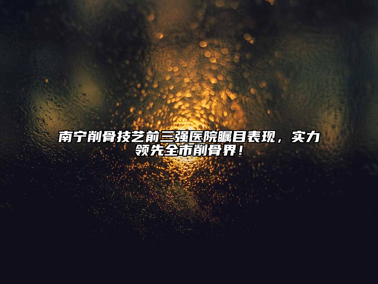 南宁削骨技艺前三强医院瞩目表现，实力领先全市削骨界！