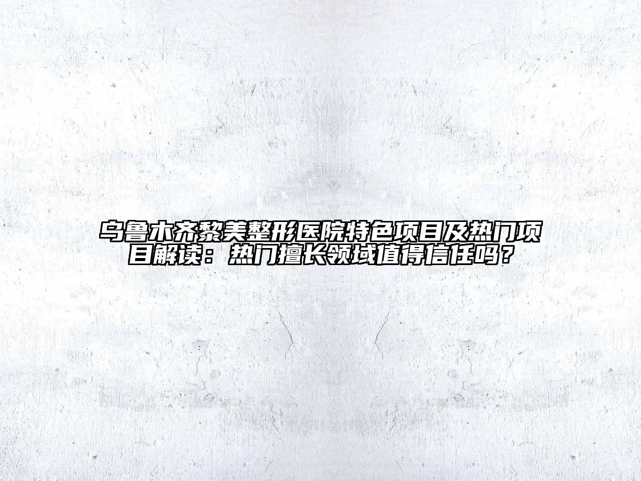 乌鲁木齐黎美整形医院特色项目及热门项目解读：热门擅长领域值得信任吗？
