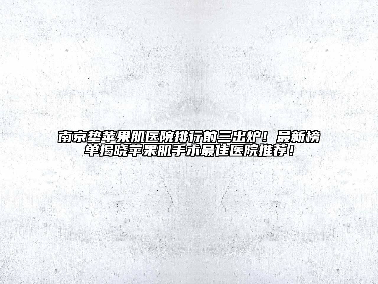 南京垫苹果肌医院排行前三出炉！最新榜单揭晓苹果肌手术最佳医院推荐！