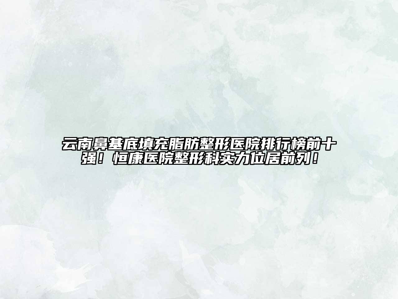 云南鼻基底填充脂肪整形医院排行榜前十强！恒康医院整形科实力位居前列！