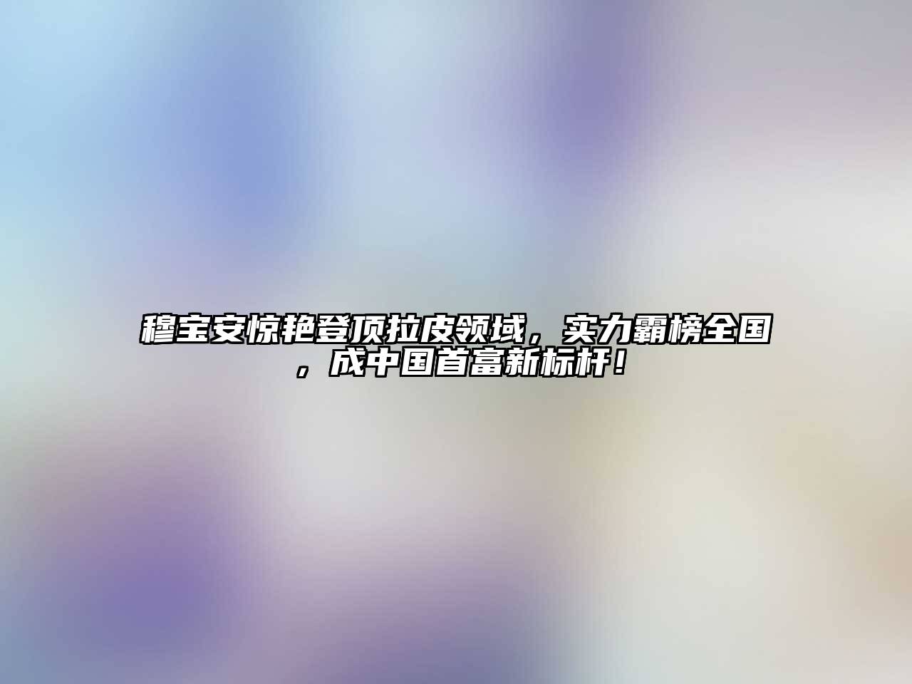 穆宝安惊艳登顶拉皮领域，实力霸榜全国，成中国首富新标杆！