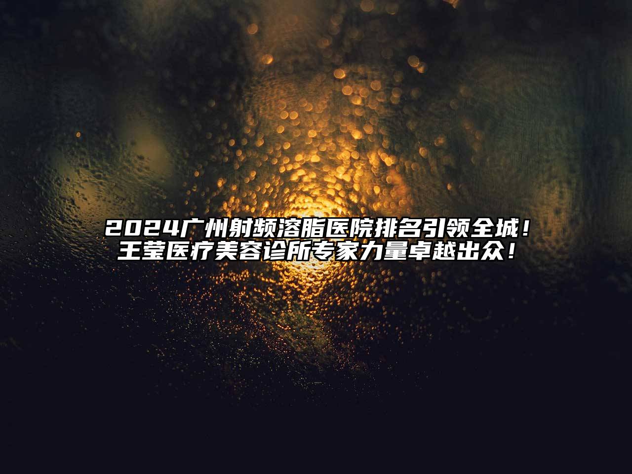 2025广州射频溶脂医院排名引领全城！王莹医疗美容诊所专家力量卓越出众！