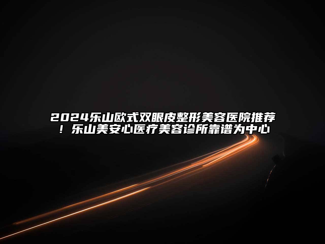 2025乐山欧式双眼皮整形美容医院推荐！乐山美安心医疗美容诊所靠谱为中心