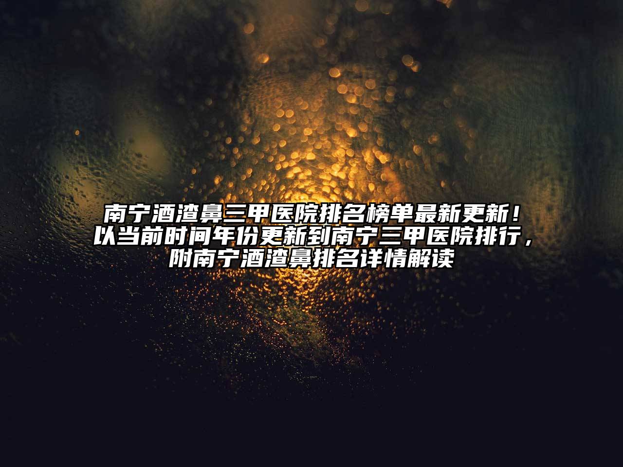 南宁酒渣鼻三甲医院排名榜单最新更新！以当前时间年份更新到南宁三甲医院排行，附南宁酒渣鼻排名详情解读