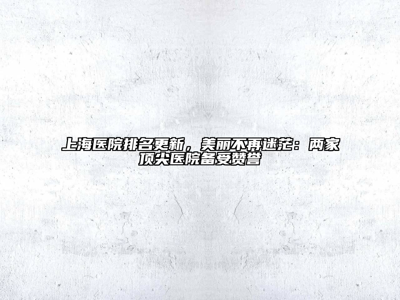 上海医院排名更新，美丽不再迷茫：两家顶尖医院备受赞誉