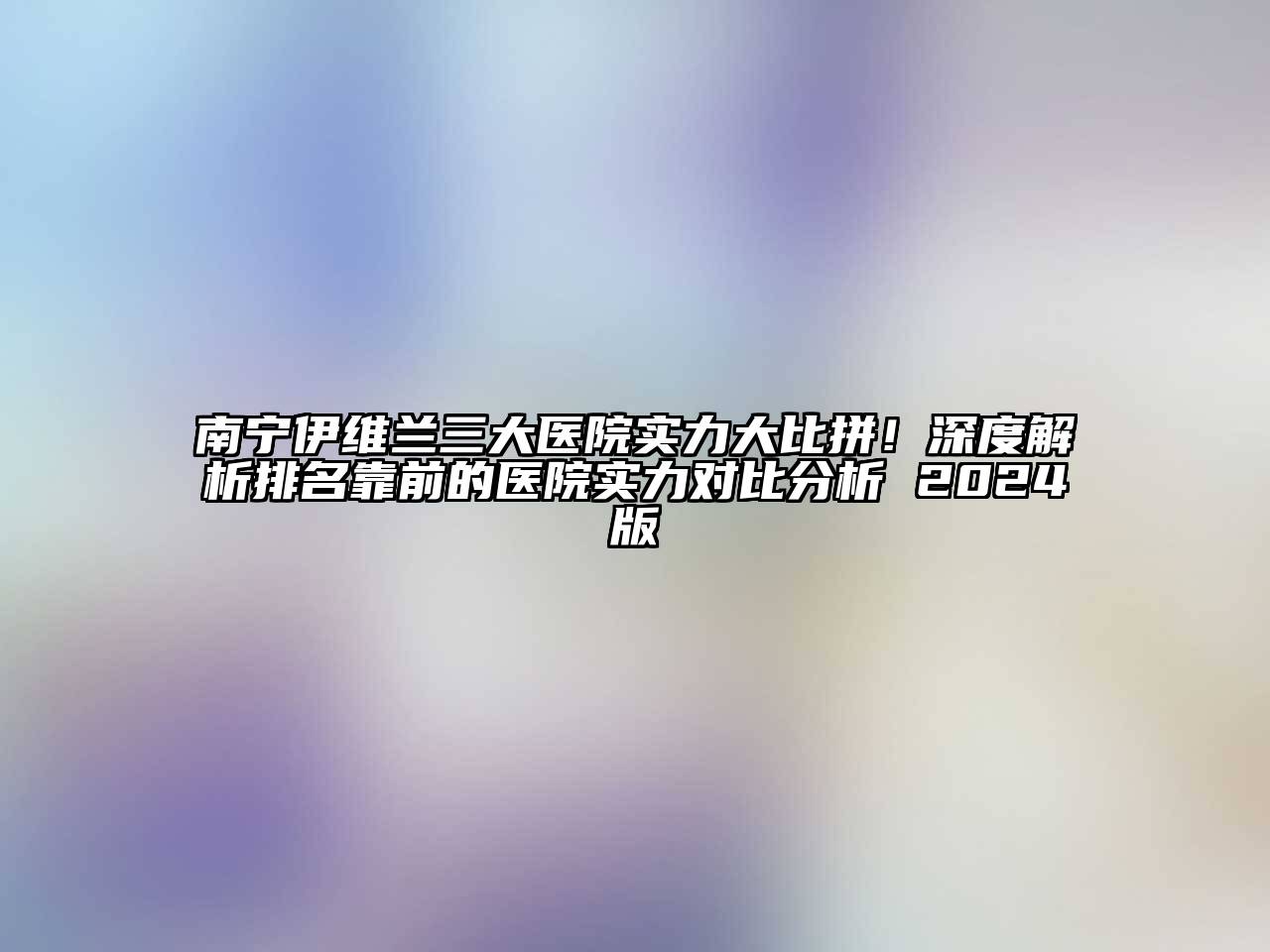 南宁伊维兰三大医院实力大比拼！深度解析排名靠前的医院实力对比分析 2025版