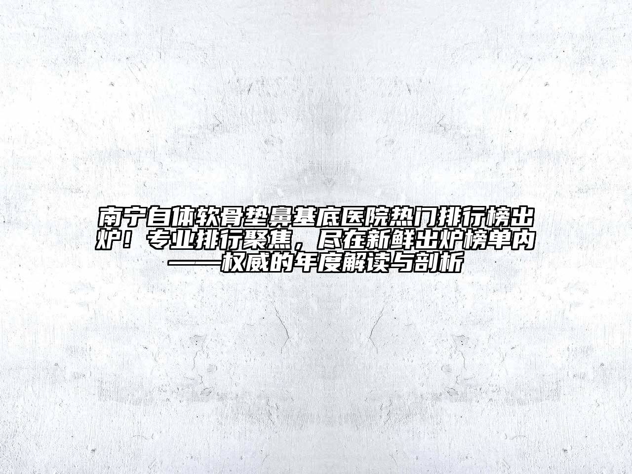南宁自体软骨垫鼻基底医院热门排行榜出炉！专业排行聚焦，尽在新鲜出炉榜单内——权威的年度解读与剖析