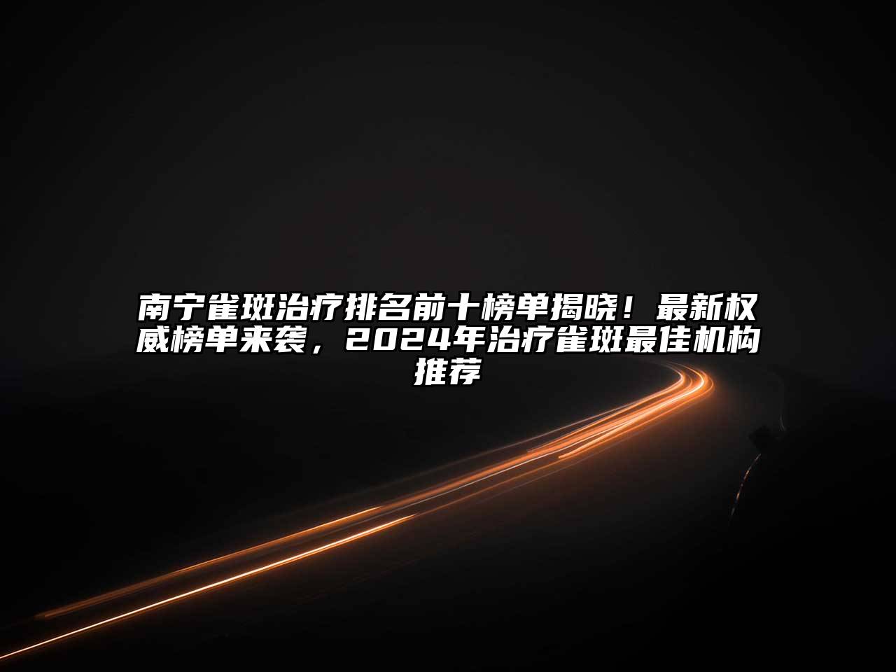 南宁雀斑治疗排名前十榜单揭晓！最新权威榜单来袭，2025年治疗雀斑最佳机构推荐