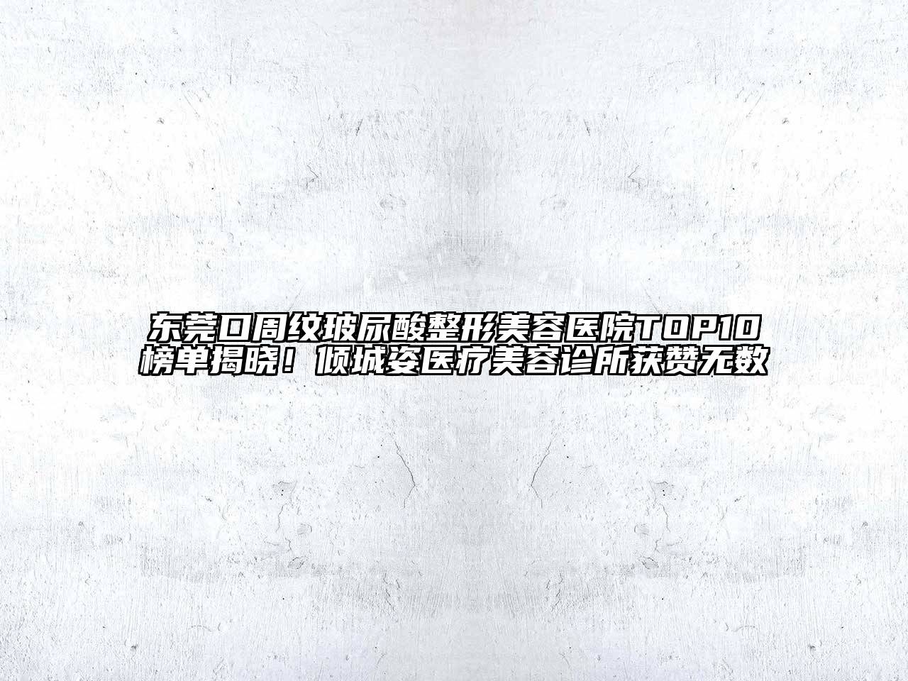 东莞口周纹玻尿酸整形美容医院TOP10榜单揭晓！倾城姿医疗美容诊所获赞无数