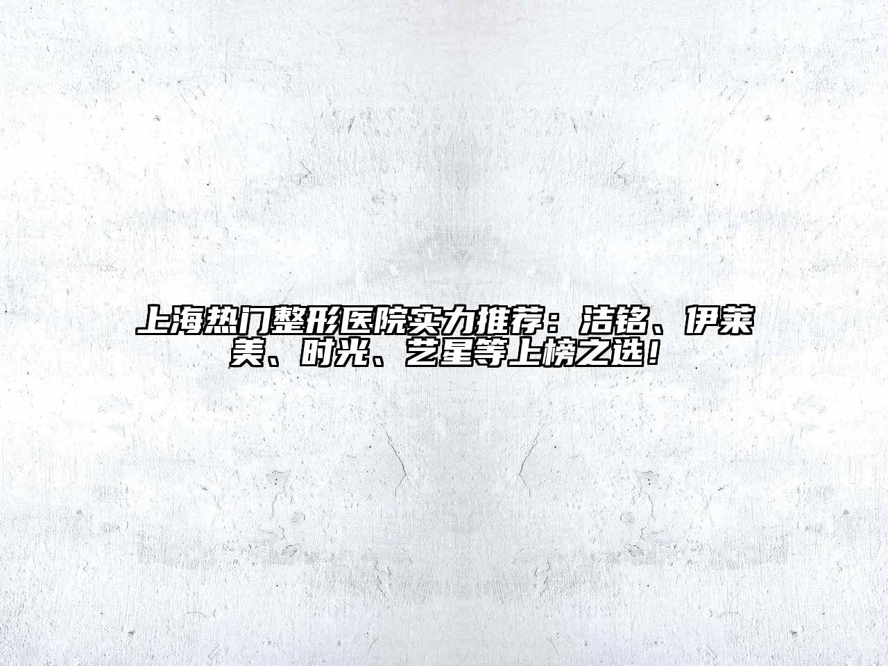 上海热门整形医院实力推荐：洁铭、伊莱美、时光、艺星等上榜之选！