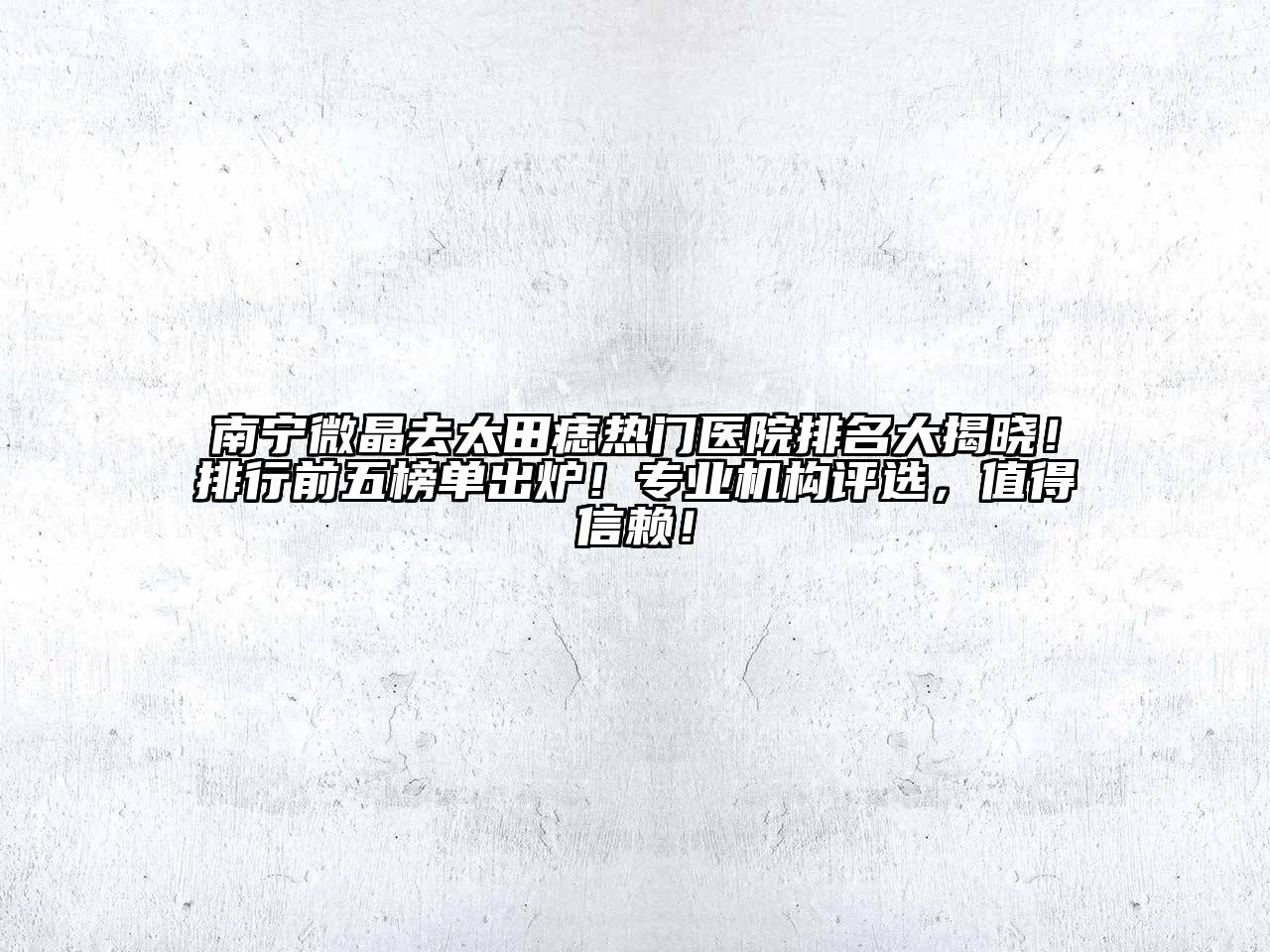 南宁微晶去太田痣热门医院排名大揭晓！排行前五榜单出炉！专业机构评选，值得信赖！