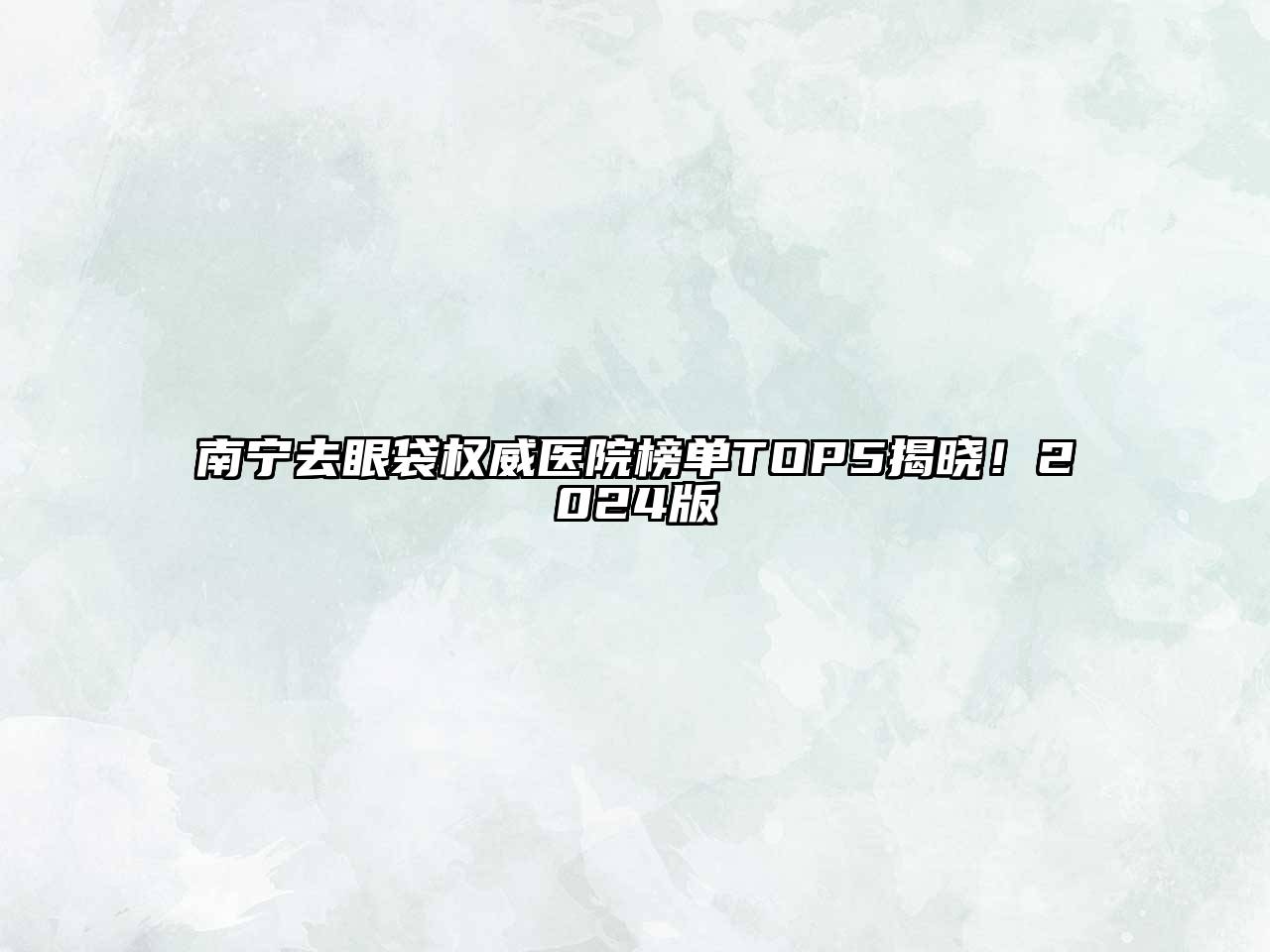 南宁去眼袋权威医院榜单TOP5揭晓！2025版