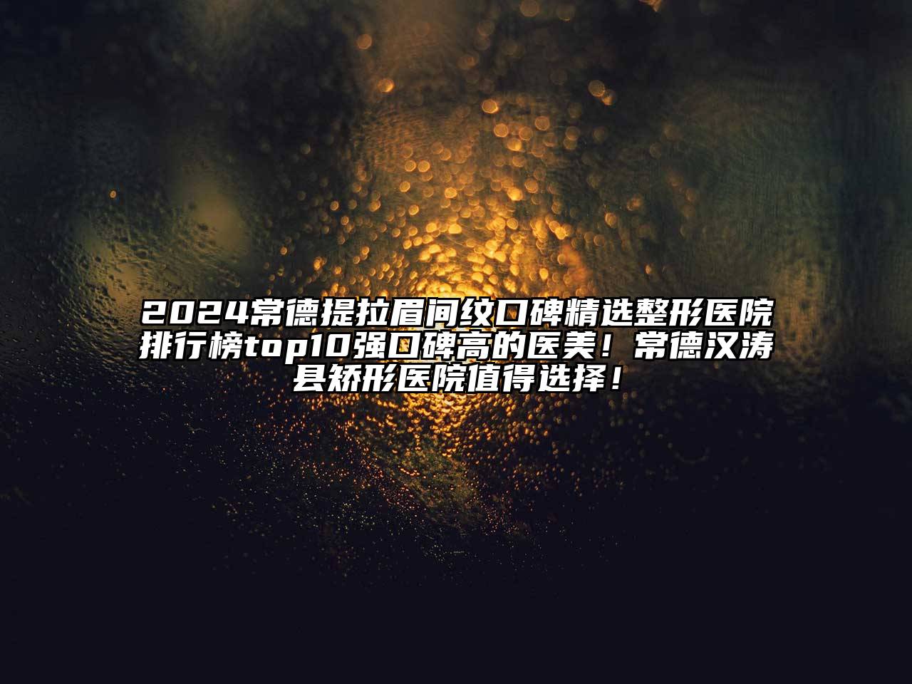 2025常德提拉眉间纹口碑精选整形医院排行榜top10强口碑高的医美！常德汉涛县矫形医院值得选择！