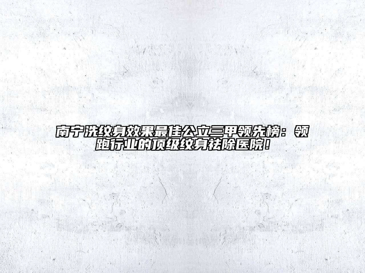 南宁洗纹身效果最佳公立三甲领先榜：领跑行业的顶级纹身祛除医院！