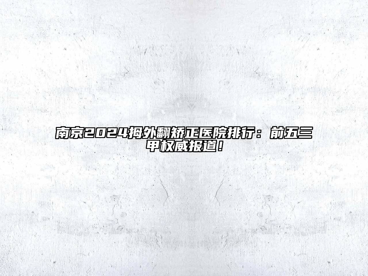 南京2025拇外翻矫正医院排行：前五三甲权威报道！