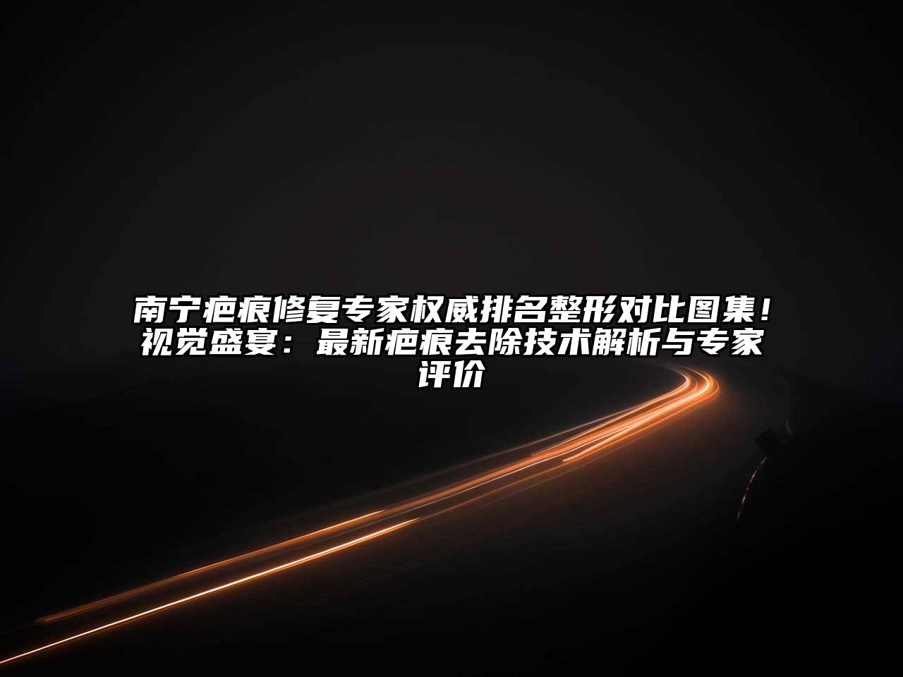 南宁疤痕修复专家权威排名整形对比图集！视觉盛宴：最新疤痕去除技术解析与专家评价