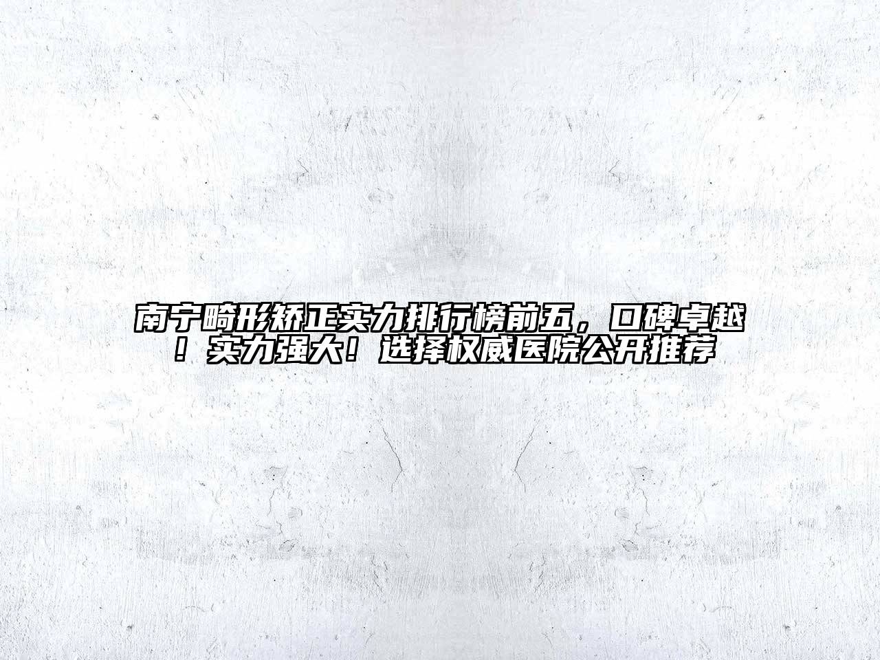 南宁畸形矫正实力排行榜前五，口碑卓越！实力强大！选择权威医院公开推荐
