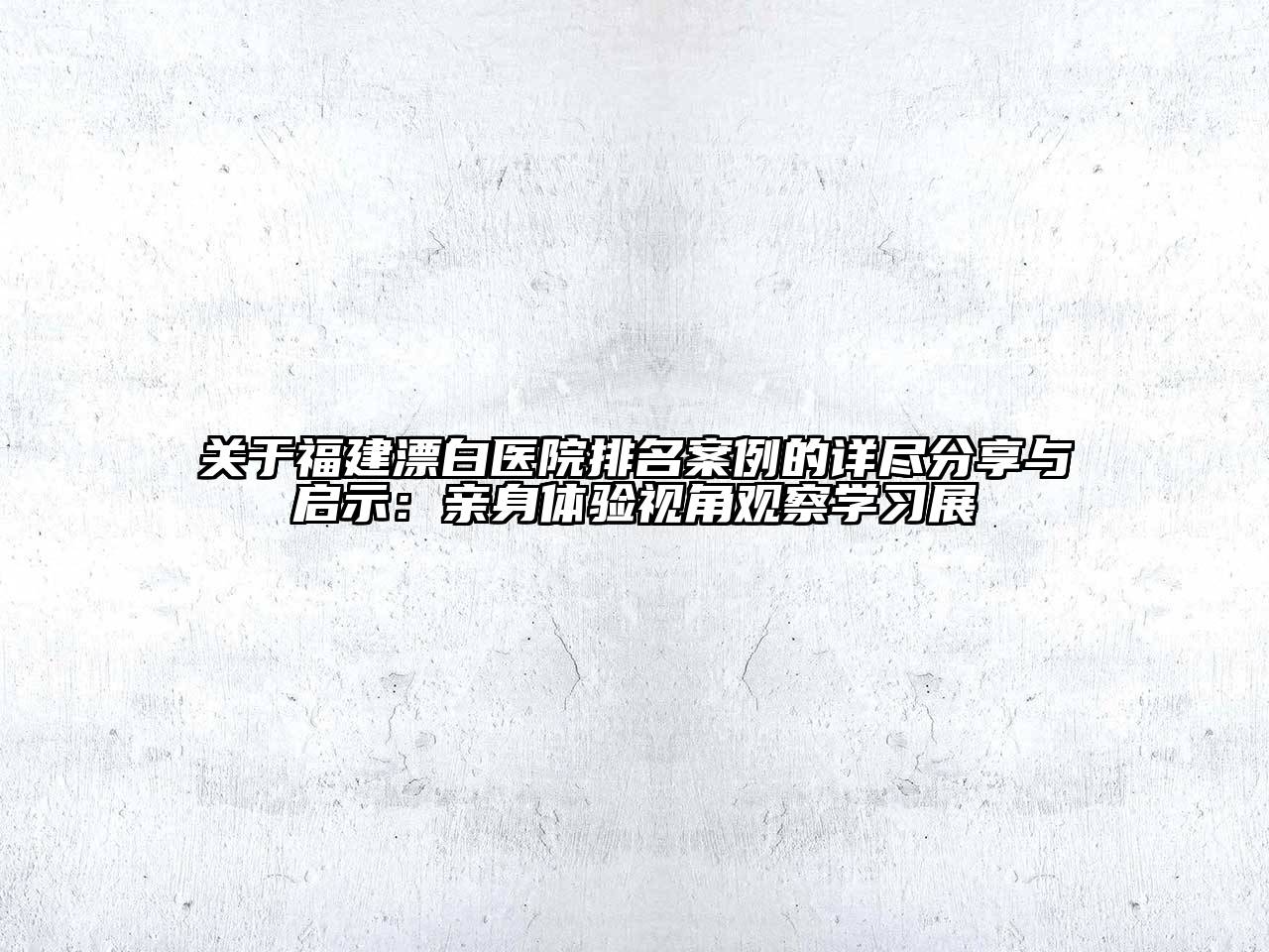 福建漂白医院排名案例的详尽分享与启示：亲身体验视角观察学习展