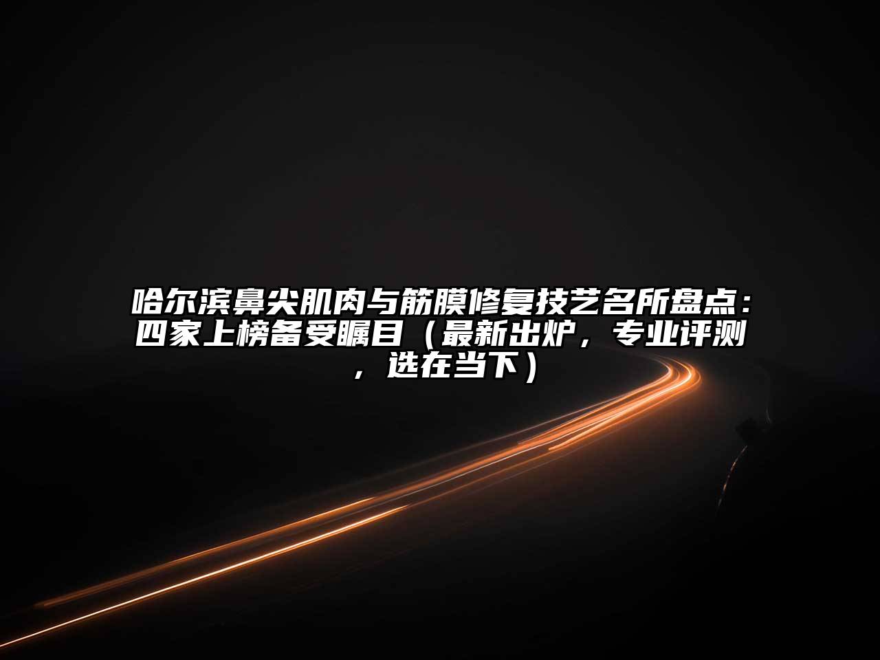 哈尔滨鼻尖肌肉与筋膜修复技艺名所盘点：四家上榜备受瞩目（最新出炉，专业评测，选在当下）