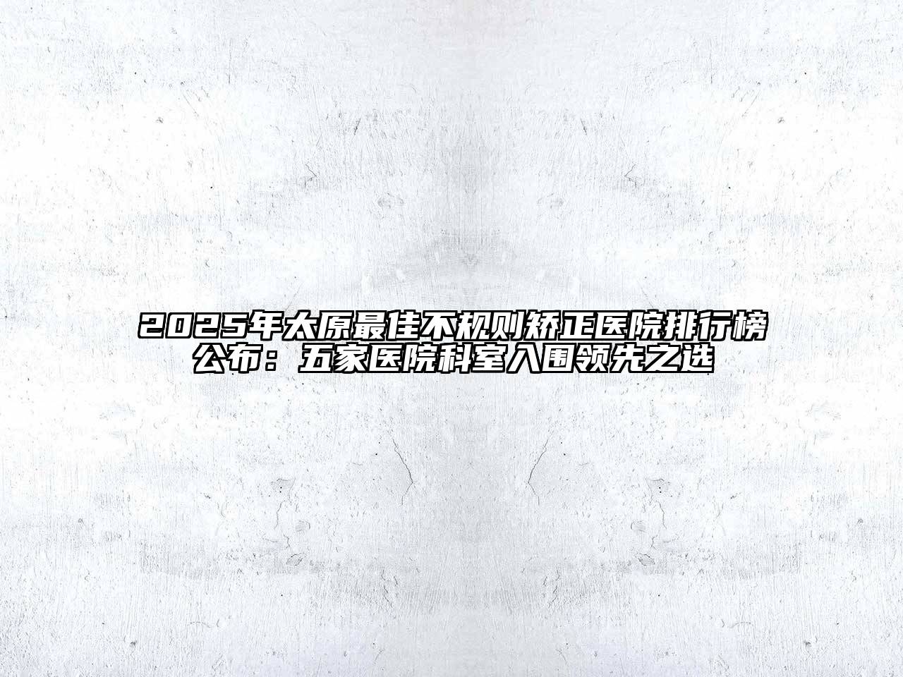 2025年太原最佳不规则矫正医院排行榜公布：五家医院科室入围领先之选
