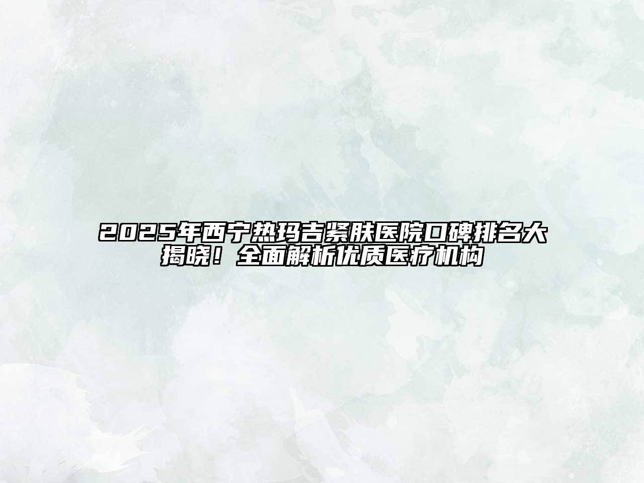 2025年西宁热玛吉紧肤医院口碑排名大揭晓！全面解析优质医疗机构