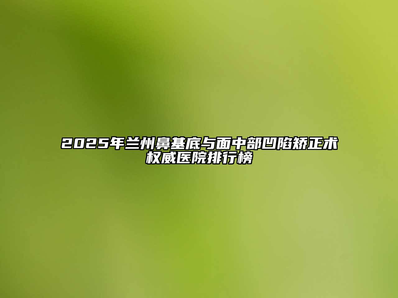 2025年兰州鼻基底与面中部凹陷矫正术权威医院排行榜