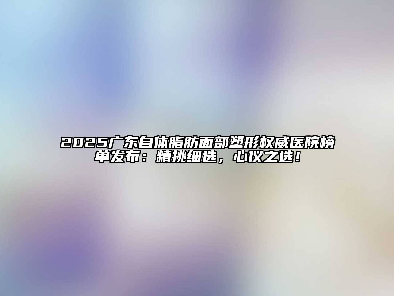 2025广东自体脂肪面部塑形权威医院榜单发布：精挑细选，心仪之选！
