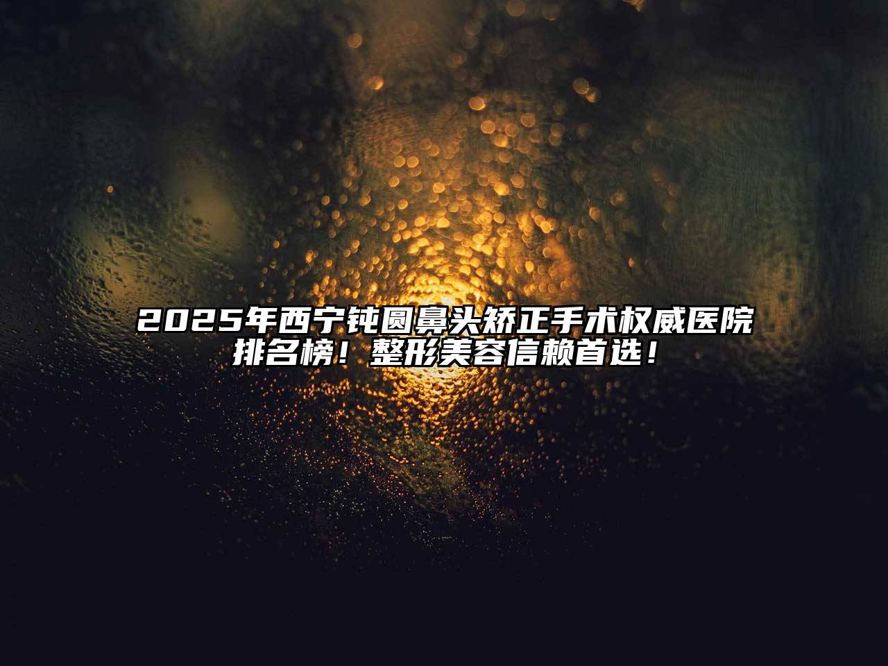 2025年西宁钝圆鼻头矫正手术权威医院排名榜！整形美容信赖首选！