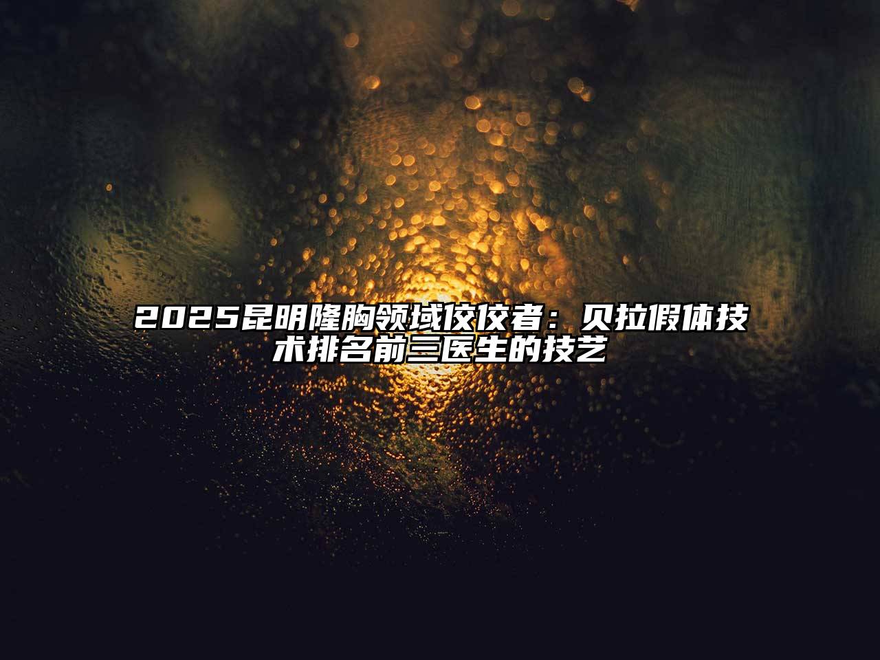 2025昆明隆胸领域佼佼者：贝拉假体技术排名前三医生的技艺