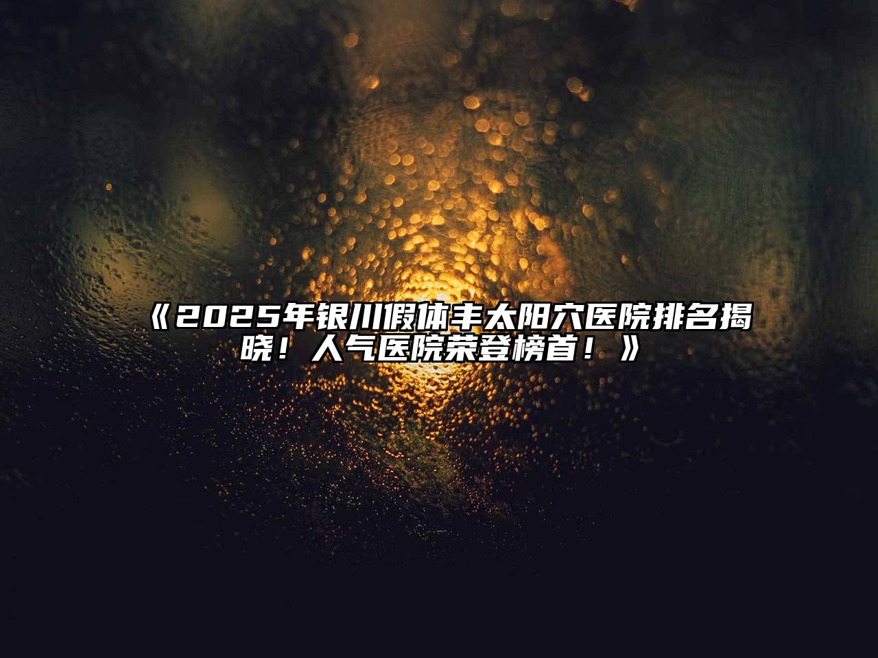 2025年银川假体丰太阳穴医院排名揭晓！人气医院荣登榜首！