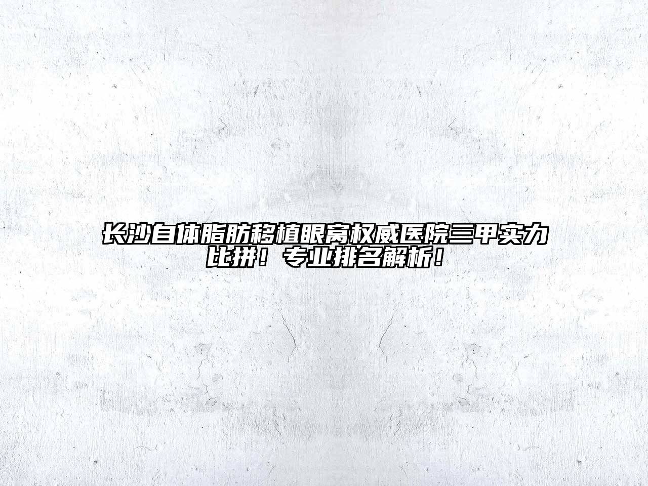 长沙自体脂肪移植眼窝权威医院三甲实力比拼！专业排名解析！
