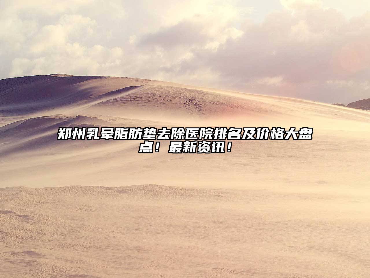 郑州乳晕脂肪垫去除医院排名及价格大盘点！最新资讯！