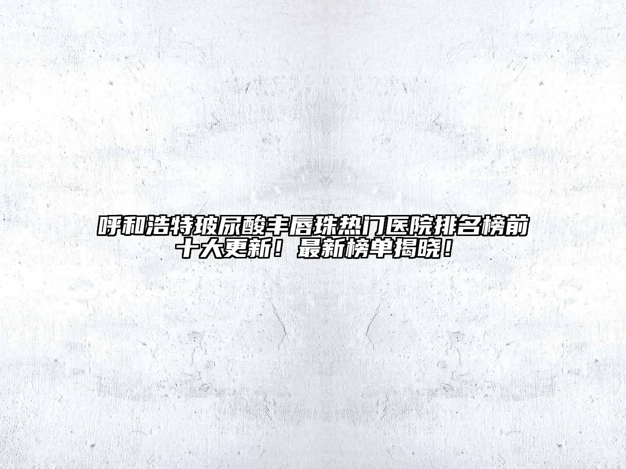 呼和浩特玻尿酸丰唇珠热门医院排名榜前十大更新！最新榜单揭晓！