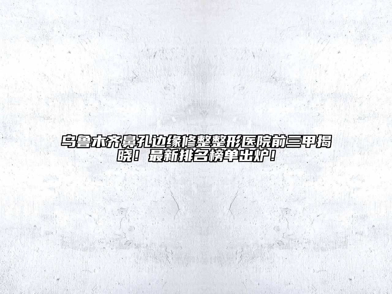 乌鲁木齐鼻孔边缘修整整形医院前三甲揭晓！最新排名榜单出炉！