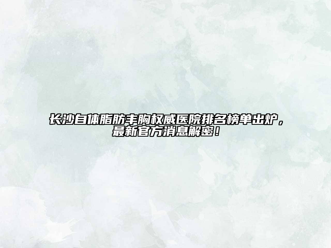 长沙自体脂肪丰胸权威医院排名榜单出炉，最新官方消息解密！