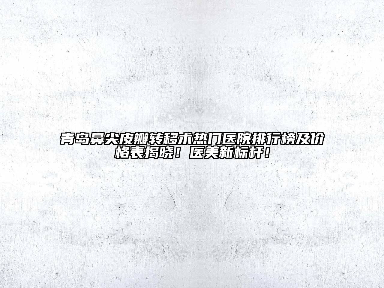 青岛鼻尖皮瓣转移术热门医院排行榜及价格表揭晓！医美新标杆！