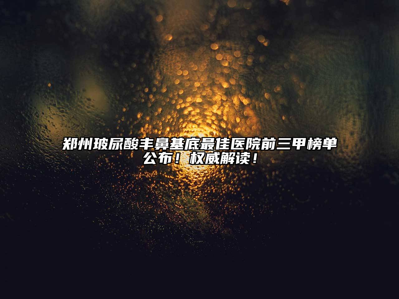 郑州玻尿酸丰鼻基底最佳医院前三甲榜单公布！权威解读！