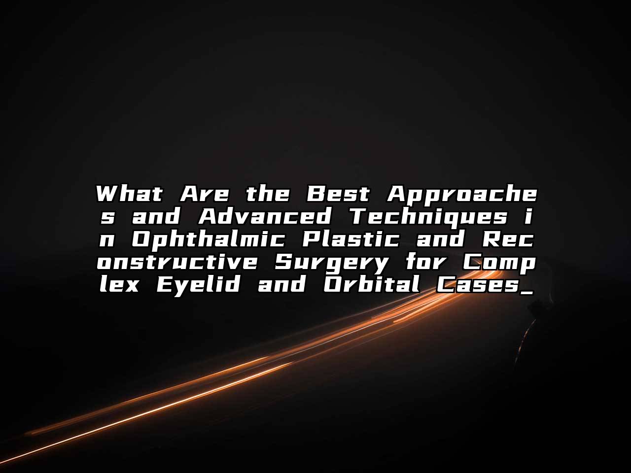 What Are the Best Approaches and Advanced Techniques in Ophthalmic Plastic and Reconstructive Surgery for Complex Eyelid and Orbital Cases_