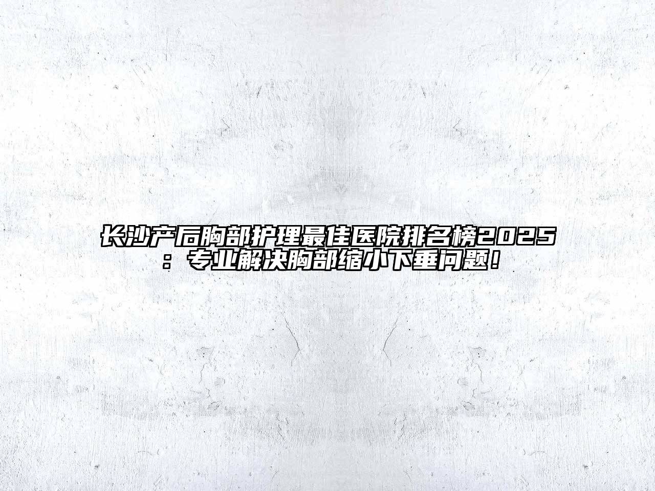 长沙产后胸部护理最佳医院排名榜2025：专业解决胸部缩小下垂问题！
