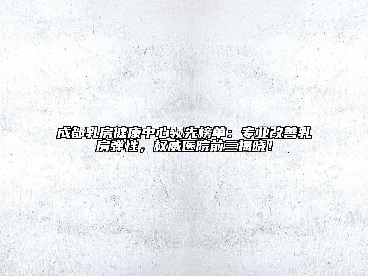 成都乳房健康中心领先榜单：专业改善乳房弹性，权威医院前三揭晓！