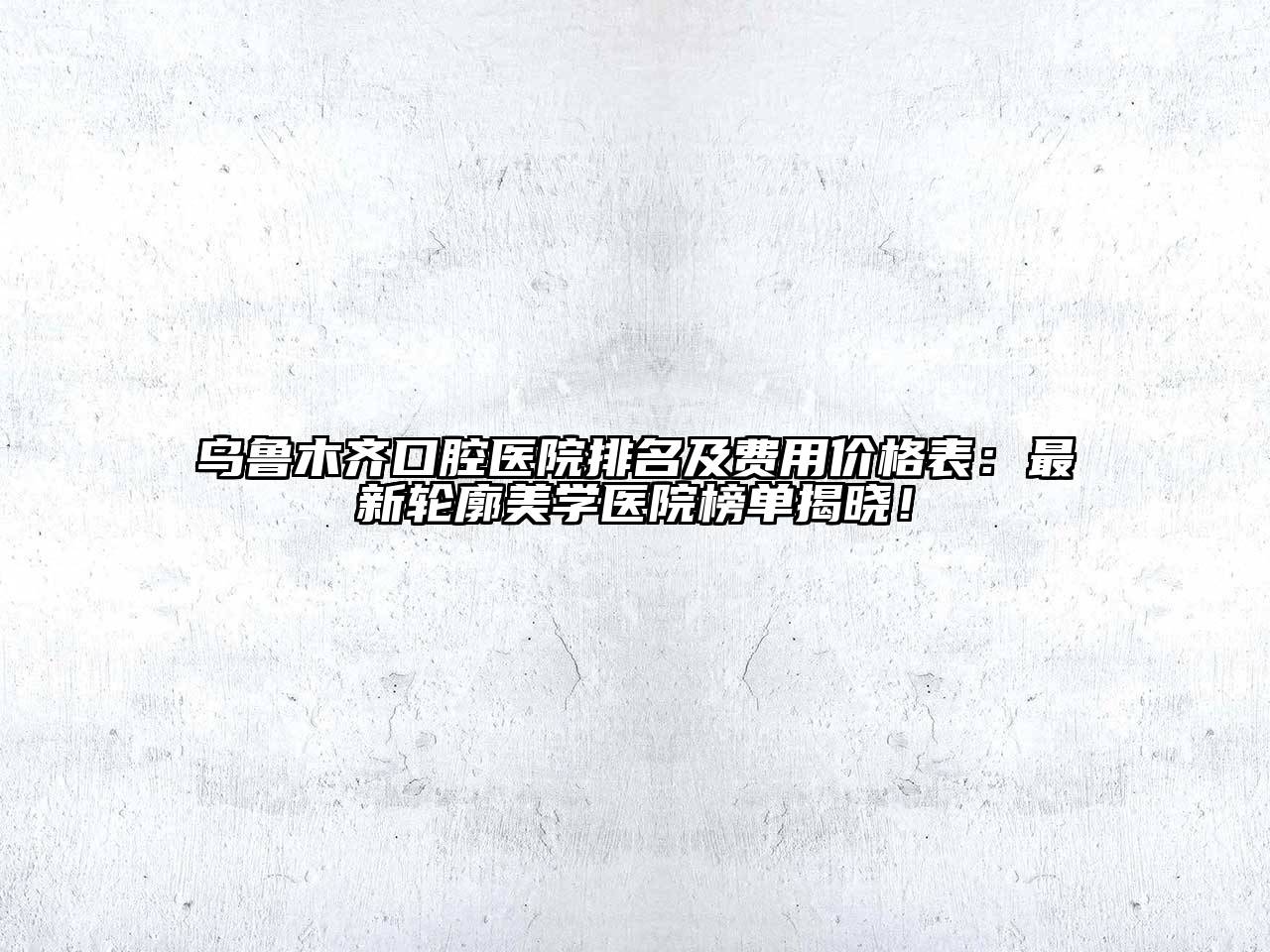乌鲁木齐口腔医院排名及费用价格表：最新轮廓美学医院榜单揭晓！