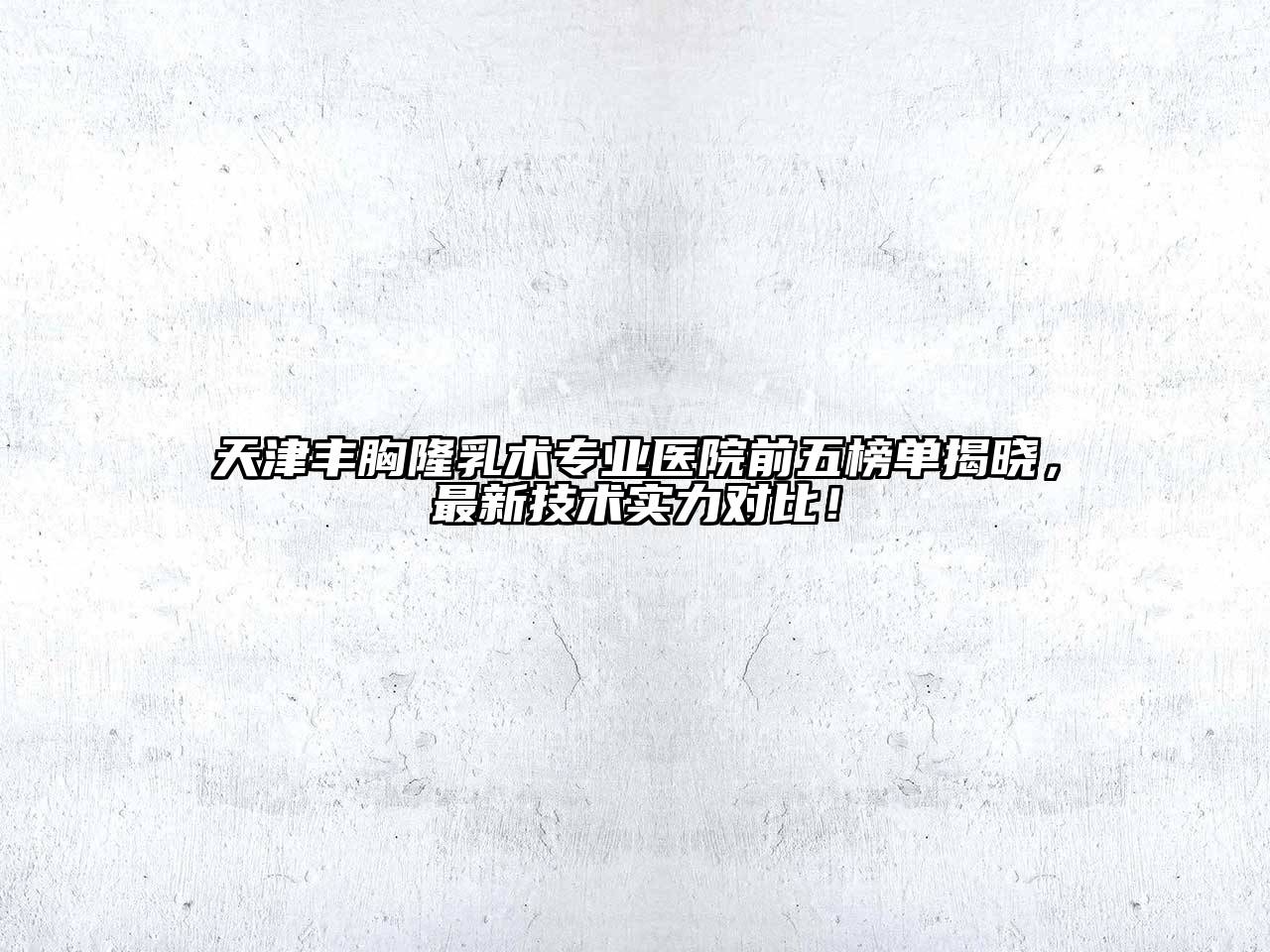 天津丰胸隆乳术专业医院前五榜单揭晓，最新技术实力对比！