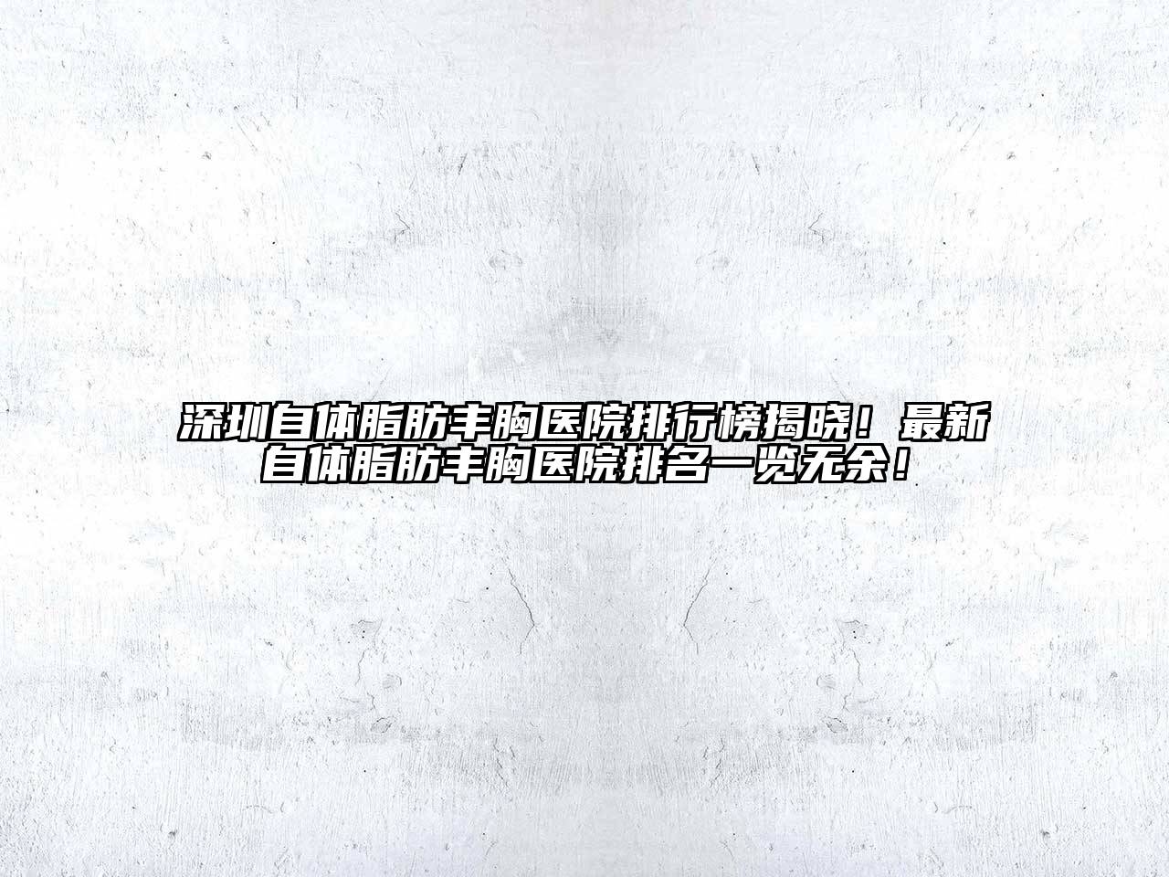 深圳自体脂肪丰胸医院排行榜揭晓！最新自体脂肪丰胸医院排名一览无余！