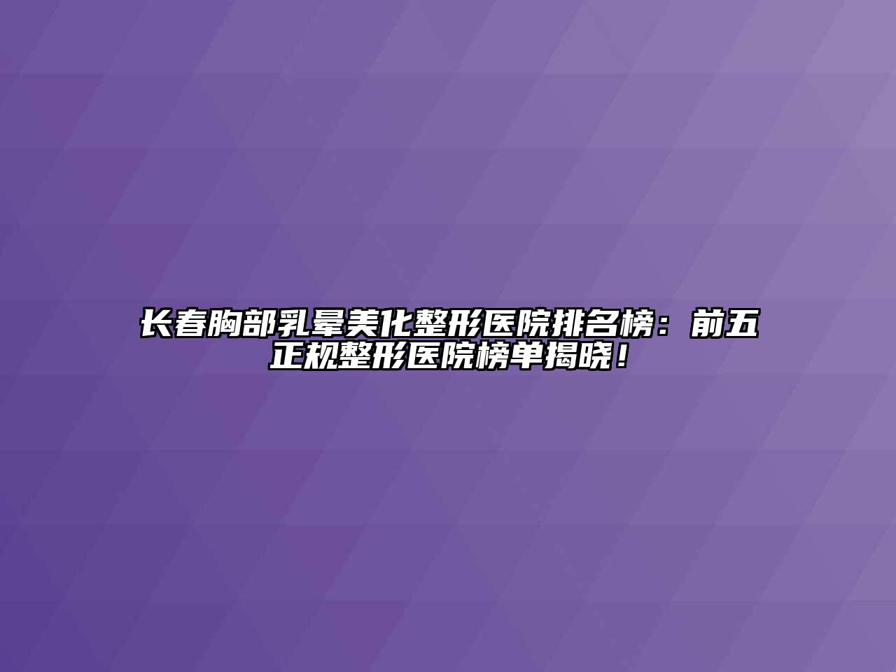 长春胸部乳晕美化整形医院排名榜：前五正规整形医院榜单揭晓！