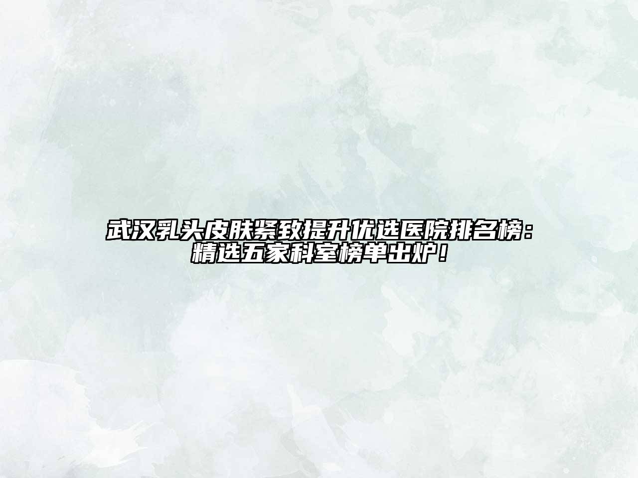 武汉乳头皮肤紧致提升优选医院排名榜：精选五家科室榜单出炉！