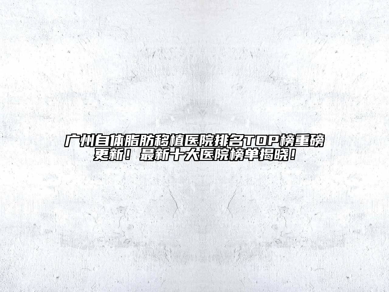 广州自体脂肪移植医院排名TOP榜重磅更新！最新十大医院榜单揭晓！