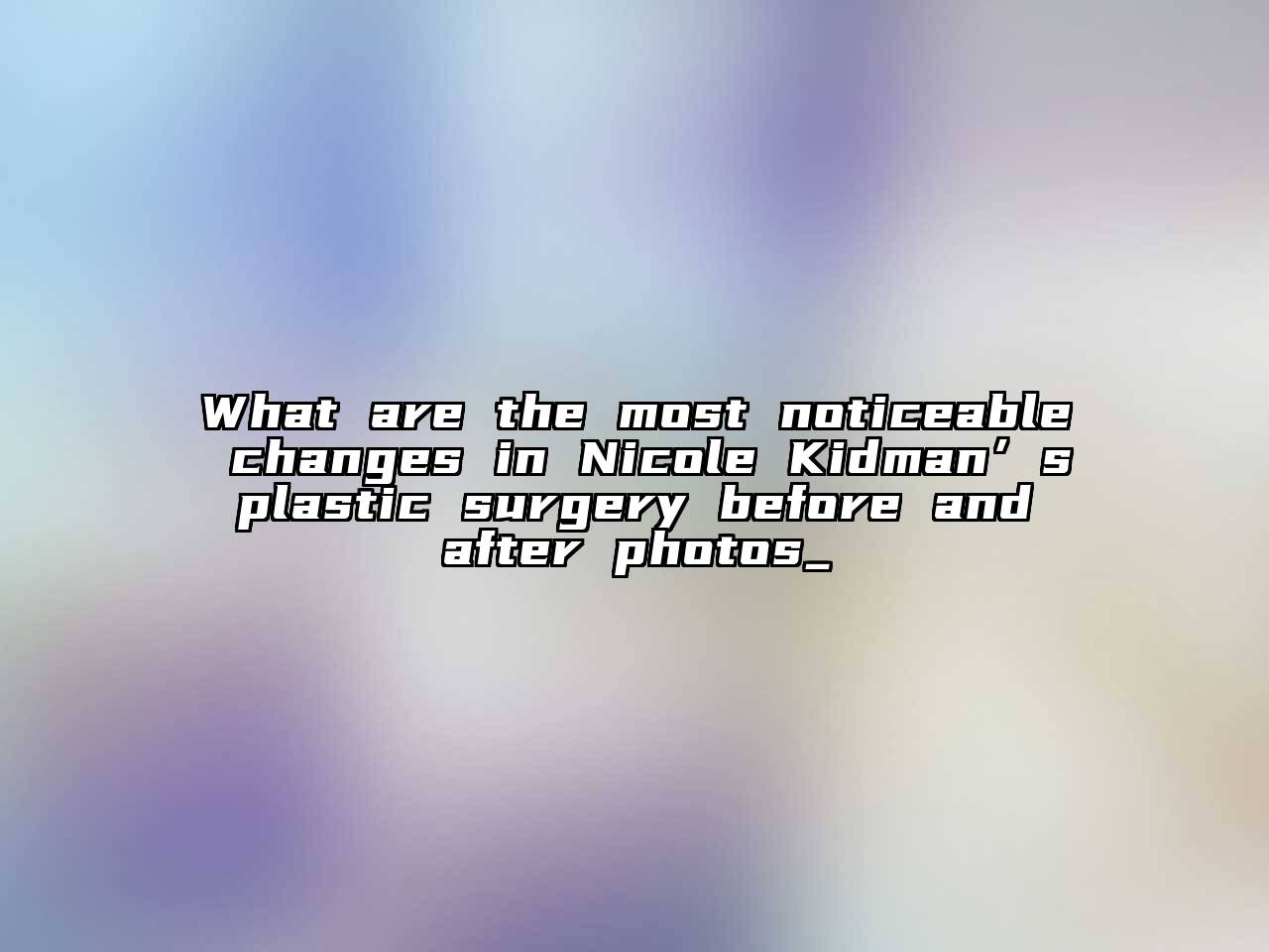 What are the most noticeable changes in Nicole Kidman’s plastic surgery before and after photos_