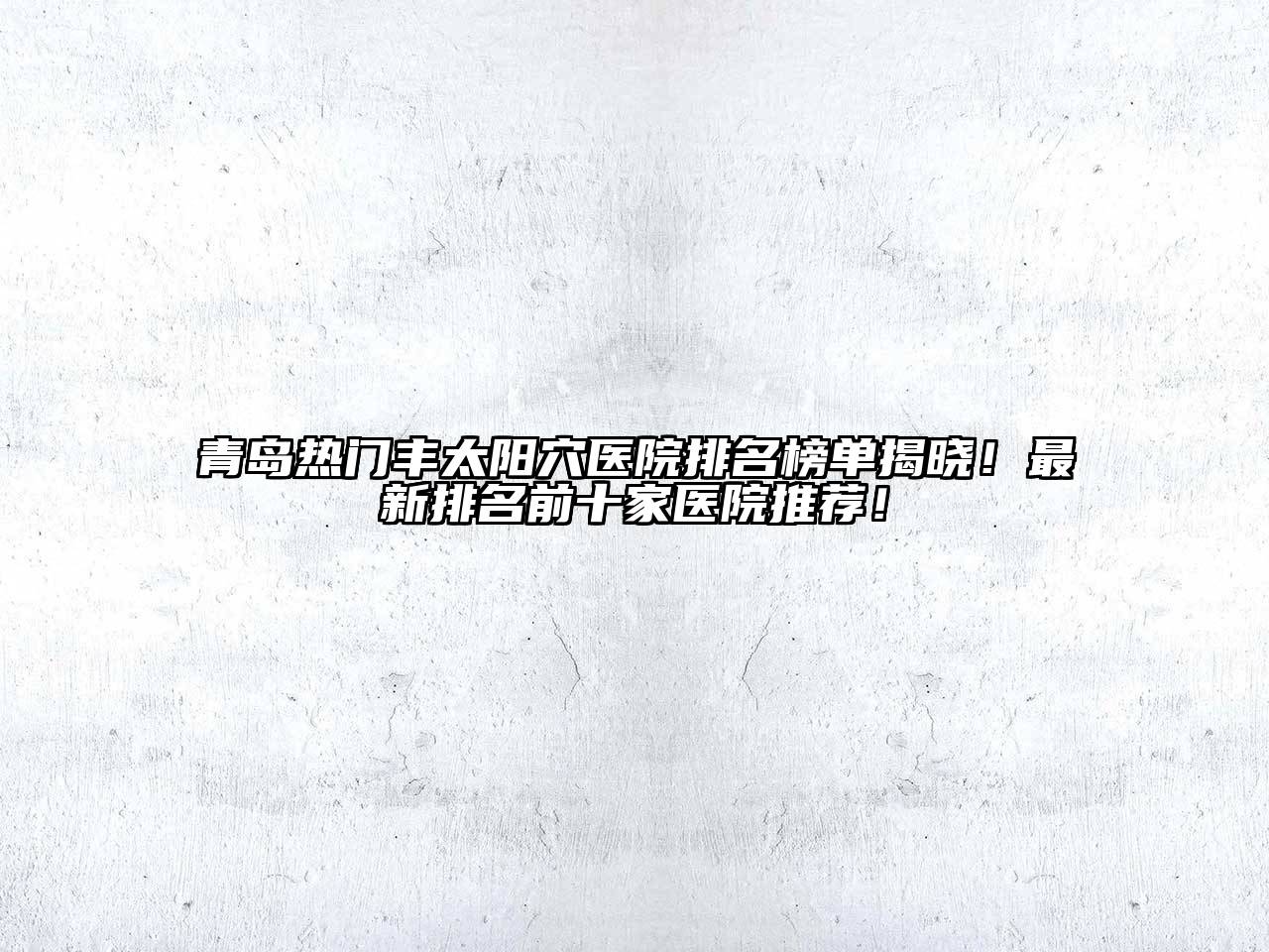 青岛热门丰太阳穴医院排名榜单揭晓！最新排名前十家医院推荐！